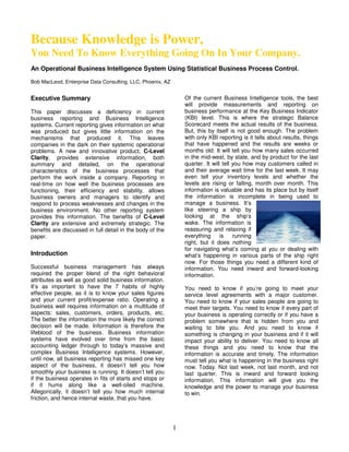 Because Knowledge is Power,
You Need To Know Everything Going On In Your Company.
An Operational Business Intelligence System Using Statistical Business Process Control.

Bob MacLeod, Enterprise Data Consulting, LLC, Phoenix, AZ


                                                                Of the current Business Intelligence tools, the best
Executive Summary
                                                                will provide measurements and reporting on
                                                                business performance at the Key Business Indicator
This paper discusses a deficiency in current
                                                                (KBI) level. This is where the strategic Balance
business reporting and Business Intelligence
                                                                Scorecard meets the actual results of the business.
systems. Current reporting gives information on what
                                                                But, this by itself is not good enough. The problem
was produced but gives little information on the
                                                                with only KBI reporting is it tells about results, things
mechanisms that produced it. This leaves
                                                                that have happened and the results are weeks or
companies in the dark on their systemic operational
                                                                months old. It will tell you how many sales occurred
problems. A new and innovative product, C-Level
                                                                in the mid-west, by state, and by product for the last
Clarity, provides extensive information, both
                                                                quarter. It will tell you how may customers called in
summary and detailed, on the operational
                                                                and their average wait time for the last week. It may
characteristics of the business processes that
                                                                even tell your inventory levels and whether the
perform the work inside a company. Reporting in
                                                                levels are rising or falling, month over month. This
real-time on how well the business processes are
                                                                information is valuable and has its place but by itself
functioning, their efficiency and stability, allows
                                                                the information is incomplete in being used to
business owners and managers to identify and
                                                                manage a business. It’s
respond to process weaknesses and changes in the
                                                                like steering a ship by
business environment. No other reporting system
                                                                looking at the ship’s
provides this information. The benefits of C-Level
                                                                wake. The information is
Clarity are extensive and extremely strategic. The
                                                                reassuring and relaxing if
benefits are discussed in full detail in the body of the
                                                                everything      is    running
paper.
                                                                right, but it does nothing
                                                                for navigating what’s coming at you or dealing with
Introduction                                                    what’s happening in various parts of the ship right
                                                                now. For those things you need a different kind of
Successful business management has always                       information. You need inward and forward-looking
required the proper blend of the right behavioral               information.
attributes as well as good solid business information.
It’s as important to have the 7 habits of highly                You need to know if you’re going to meet your
effective people, as it is to know your sales figures           service level agreements with a major customer.
and your current profit/expense ratio. Operating a              You need to know if your sales people are going to
business well requires information on a multitude of            meet their targets. You need to know if every part of
aspects: sales, customers, orders, products, etc.               your business is operating correctly or if you have a
The better the information the more likely the correct          problem somewhere that is hidden from you and
decision will be made. Information is therefore the             waiting to bite you. And you need to know if
lifeblood of the business. Business information                 something is changing in your business and if it will
systems have evolved over time from the basic                   impact your ability to deliver. You need to know all
accounting ledger through to today’s massive and                these things and you need to know that the
complex Business Intelligence systems. However,                 information is accurate and timely. The information
until now, all business reporting has missed one key            must tell you what is happening in the business right
aspect of the business, it doesn’t tell you how                 now. Today. Not last week, not last month, and not
smoothly your business is running. It doesn’t tell you          last quarter. This is inward and forward looking
if the business operates in fits of starts and stops or         information. This information will give you the
if it hums along like a well-oiled machine.                     knowledge and the power to manage your business
Allegorically, it doesn’t tell you how much internal            to win.
friction, and hence internal waste, that you have.




                                                            1
 