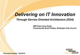 Delivering on IT Innovation  Through Service Oriented Architecture (SOA)   IBM Client Case Study  Presented By Brett Priddey, Wellington City Council Document Number: 10076475 
