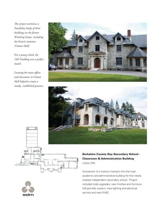 This project started as a
Feasibility Study of three
buildings on the former
Winthrop Estate, including
the historic mansion
(Groton Hall).


For a young school, the
“old” building was a perfect
match.


Locating the main oﬃces
and classrooms in Groton
Hall helped to create a
stately, established presence.




                                 Berkshire County Day Secondary School -
                                 Classroom & Administration Building
                                 Lenox, MA


                                 Conversion of a historic mansion into the main
                                 academic and administrative building for this newly
                                 created independent secondary school. Project
                                 included code upgrades, new ﬁnishes and furniture,
                                 full sprinkler system, new lighting and electrical
                                 service and new HVAC.
 