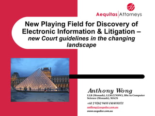 Anthony Wong LLB (Monash), LLM (UNSW), BSc in Computer Science (Monash), MACS +61 2 9262 9488 0414881171 [email_address] www.aequitas.com.au New Playing Field for Discovery of Electronic Information & Litigation – new Court guidelines in the changing landscape 