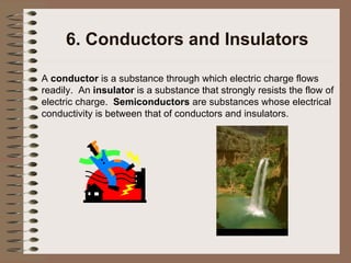 6. Conductors and Insulators A  conductor  is a substance through which electric charge flows readily.  An  insulator  is a substance that strongly resists the flow of electric charge.  Semiconductors  are substances whose electrical conductivity is between that of conductors and insulators. 