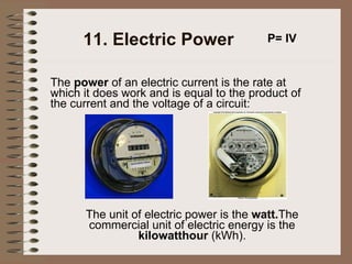 11. Electric Power The  power  of an electric current is the rate at which it does work and is equal to the product of the current and the voltage of a circuit:   P= IV The unit of electric power is the  watt. The commercial unit of electric energy is the  kilowatthour  (kWh). 