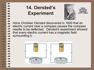 14. Oersted’s Experiment Hans Christian Oersted discovered in 1820 that an electric current near a compass causes the compass needle to be deflected.  Oersted's experiment showed that every electric current has a magnetic field surrounding it.  Hans Christian Oersted (1777-1851) 