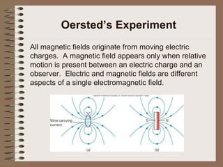 Oersted’s Experiment All magnetic fields originate from moving electric charges.  A magnetic field appears only when relative motion is present between an electric charge and an observer.  Electric and magnetic fields are different aspects of a single electromagnetic field. 