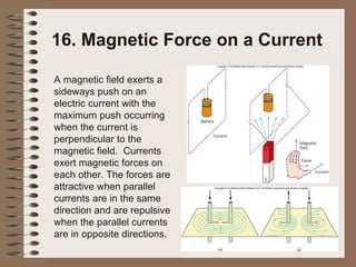 16. Magnetic Force on a Current A magnetic field exerts a sideways push on an electric current with the maximum push occurring when the current is perpendicular to the magnetic field.  Currents exert magnetic forces on each other. The forces are attractive when parallel currents are in the same direction and are repulsive when the parallel currents are in opposite directions. 