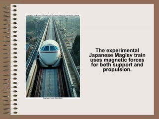 The experimental Japanese Maglev train uses magnetic forces for both support and propulsion. 