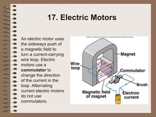 17. Electric Motors An electric motor uses the sideways push of a magnetic field to turn a current-carrying wire loop.   Electric motors use a  commutator  to change the direction of the current in the loop.   Alternating current electric motors do not use commutators. 