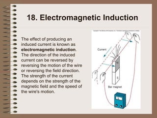 18. Electromagnetic Induction The effect of producing an induced current is known as  electromagnetic induction .  The direction of the induced current can be reversed by reversing the motion of the wire or reversing the field direction.  The strength of the current depends on the strength of the magnetic field and the speed of the wire's motion. 
