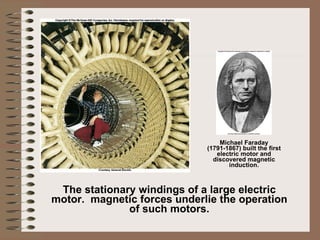 The stationary windings of a large electric motor.  magnetic forces underlie the operation of such motors. Michael Faraday (1791-1867) built the first electric motor and discovered magnetic induction. 