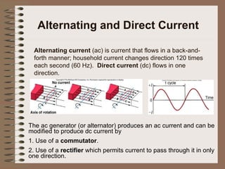 Alternating and Direct Current Alternating current  (ac) is current that flows in a back-and-forth manner; household current changes direction 120 times each second (60 Hz).  Direct current  (dc) flows in one direction. The ac generator (or alternator) produces an ac current and can be modified to produce dc current by 1. Use of a  commutator . 2. Use of a  rectifier  which permits current to pass through it in only one direction. 
