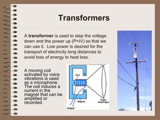 Transformers A  transformer  is used to step the voltage down and the power up (P=IV) so that we can use it.  Low power is desired for the transport of electricity long distances to avoid loss of energy to heat loss.   A moving coil activated by voice vibrations is used as a microphone.  The coil induces a current in the magnet that can be amplified or recorded. 