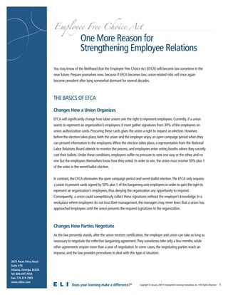 Employee Free Choice Act

                                             One More Reason for
                                             Strengthening Employee Relations
                         You may know of the likelihood that the Employee Free Choice Act (EFCA) will become law sometime in the
                         near future. Prepare yourselves now, because if EFCA becomes law, union-related risks will once again
                         become prevalent after lying somewhat dormant for several decades.



                         THE BASICS OF EFCA

                         Changes How a Union Organizes
                         EFCA will significantly change how labor unions win the right to represent employees. Currently, if a union
                         wants to represent an organization’s employees, it must gather signatures from 30% of the employees on
                         union authorization cards. Procuring these cards gives the union a right to request an election. However,
                         before the election takes place, both the union and the employer enjoy an open campaign period when they
                         can present information to the employees.When the election takes place, a representative from the National
                         Labor Relations Board attends to monitor the process, and employees enter voting booths where they secretly
                         cast their ballots. Under these conditions, employees suffer no pressure to vote one way or the other, and no
                         one but the employees themselves know how they voted. In order to win, the union must receive 50% plus 1
                         of the votes in the secret ballot election.


                         In contrast, the EFCA eliminates the open campaign period and secret-ballot election.The EFCA only requires
                         a union to present cards signed by 50% plus 1 of the bargaining unit employees in order to gain the right to
                         represent an organization’s employees, thus denying the organization any opportunity to respond.
                         Consequently, a union could surreptitiously collect these signatures without the employer’s knowledge. In a
                         workplace where employees do not trust their management, the managers may never learn that a union has
                         approached employees until the union presents the required signatures to the organization.



                         Changes How Parties Negotiate
                         As the law presently stands, after the union receives certification, the employer and union can take as long as
                         necessary to negotiate the collective bargaining agreement.They sometimes take only a few months, while
                         other agreements require more than a year of negotiation. In some cases, the negotiating parties reach an
                         impasse, and the law provides procedures to deal with this type of situation.

2675 Paces Ferry Road
Suite 470
Atlanta, Georgia 30339
Tel: 800.497.7654
Fax: 770.319.7905
www.eliinc.com
                                       Does your learning make a difference?®                                                                                                    1
                                                                                        Copyright © January 2009 • Employment Learning Innovations, Inc. • All Rights Reserved
 