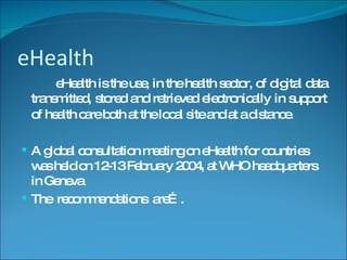 eHealth eHealth is the use, in the health sector, of digital data transmitted, stored and retrieved electronically in support of health care both at the local site and at a distance.   A global consultation meeting on eHealth for countries was held on 12-13 February 2004, at WHO headquarters in Geneva The  recommendations  are…. 