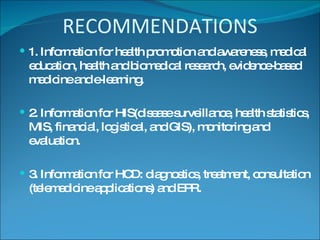 RECOMMENDATIONS 1. Information for health promotion and awareness, medical education, health and biomedical research, evidence-based medicine and e-learning. 2. Information for HIS(disease surveillance, health statistics, MIS, financial, logistical, and GIS), monitoring and evaluation. 3. Information for HCD: diagnostics, treatment, consultation (telemedicine applications) and EPR. 