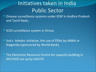 Initiatives taken in India   Public Sector  Disease surveillance systems under IDSP in Andhra Pradesh and Tamil Nadu. ICDS surveillance system in Orissa  Jiva's  teledoc initiative, the use of PDAs by ANMs in Nalgonda (sponsored by World Bank),  The Electronic Resource Centre for capacity building in HIV/AIDS set up by SAATHI 