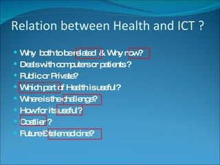 Relation between Health and ICT ? Why  both to be related  & Why now? Deals with computers or patients ? Public or Private? Which part of Health is useful? Where is the challenge? How for its useful? Costlier ? Future – telemedicine? 