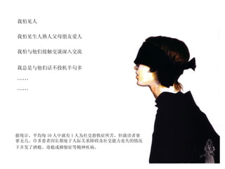 我怕见人  我怕见生人熟人父母朋友爱人  我怕与他们接触交谈深入交流  我总是与他们话不投机半句多   …… …… 据统计，平均每 10 人中就有 1 人为社交恐惧症所苦，但就诊者寥寥无几。许多患者因长期处于人际关系障碍及社交能力丧失的情况下并发了酒瘾、毒瘾或抑郁症等精神疾病。   