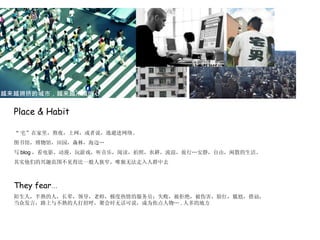 Place & Habit “ 宅”在家里，熬夜，上网，或者说，逃避进网络。 图书馆，博物馆，田园，森林，海边… 写 blog ，看电影、动漫，玩游戏，听音乐，阅读，拍照，农耕，流浪，旅行…安静，自由，闲散的生活。 其实他们的兴趣范围不见得比一般人狭窄，唯独无法走入人群中去 They fear … 陌生人，半熟的人，长辈，领导，老师，极度热情的服务员；失败，被拒绝，被伤害，脸红，尴尬，搭讪，当众发言，路上与不熟的人打招呼，聚会时无话可说，成为焦点人物… . 人多的地方 越来越拥挤的城市，越来越冷漠的心 