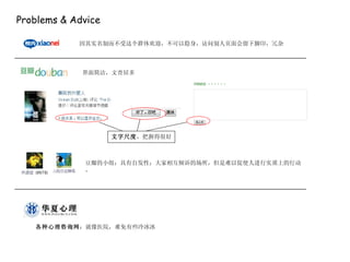 Problems & Advice 因其实名制而不受这个群体欢迎，不可以隐身，访问别人页面会留下脚印，冗杂 界面简洁，文青居多 文字尺度 ，把握得很好 豆瓣的小组：具有自发性；大家相互倾诉的场所，但是难以促使人进行实质上的行动。 各种心理咨询网 ：就像医院，难免有些冷冰冰 