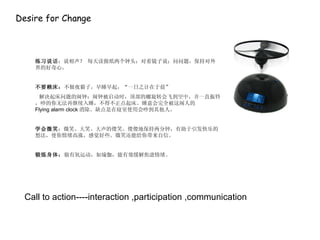 Desire for Change 练习说话 ：说相声？ 每天读报纸两个钟头；对着镜子说；问问题，保持对外界的好奇心。 不要赖床： 不做夜猫子，早睡早起，“一日之计在于晨” 解决起床问题的闹钟：闹钟被启动时，顶部的螺旋转会飞到空中，并一直振铃，吵的你无法再继续入睡，不得不正点起床。睡意会完全被这闹人的 Flying alarm clock 消除。缺点是在寝室使用会吵到其他人。 学会微笑 ：微笑、大笑、大声的傻笑。傻傻地保持两分钟，有助于引发快乐的想法，使你情绪高涨，感觉好些。微笑还能给你带来自信。 锻炼身体： 做有氧运动，如瑜伽，能有效缓解焦虑情绪。 Call to action----interaction ,participation ,communication 