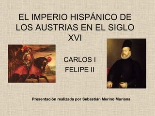 EL IMPERIO HISPÁNICO DE LOS AUSTRIAS EN EL SIGLO XVI CARLOS I FELIPE II Presentación realizada por Sebastián Merino Muriana 