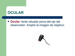 OCULAR Ocular:  lente situada cerca del ojo del observador. Amplia la imagen de objetivo. 