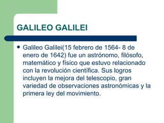 GALILEO GALILEI Galileo Galilei(15 febrero de 1564- 8 de enero de 1642) fue un astrónomo, filósofo, matemático y físico que estuvo relacionado con la revolución científica. Sus logros incluyen la mejora del telescopio, gran variedad de observaciones astronómicas y la primera ley del movimiento. 