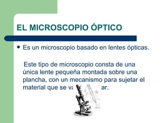 EL MICROSCOPIO ÓPTICO Es un microscopio basado en lentes ópticas.  Este tipo de microscopio consta de una única lente pequeña montada sobre una plancha, con un mecanismo para sujetar el material que se va a observar. 