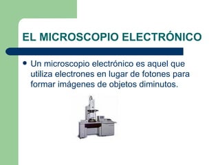 EL MICROSCOPIO ELECTRÓNICO Un microscopio electrónico es aquel que utiliza electrones en lugar de fotones para formar imágenes de objetos diminutos. 