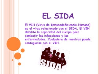 EL SIDA El VIH (Virus de Inmunodeficiencia Humana) es el virus relacionado con el SIDA. El VIH debilita la capacidad del cuerpo para combatir las infecciones y las enfermedades. Cualquiera de nosotros puede contagiarse con el VIH.  