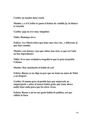 Carlito: ja manito tiene razón
Manito: y a ti Carlito te gusta el helaos de vainilla ja, la blanca
te encanta
Carlito: jaja tu eres muy simpático
Nidia: Domingo sirva
Felicia: Ave María chica que kake mas rico este , e diferente al
que hace manito
Manito: esta bueno, vaya que sabor mas rico, es que en Cuba
no hay ingredientes
Nidia: Si es una verdadera tragedia lo que le pasó al pueblo
Cubano
Manito: Hay muchacha ni hable de eso!
Felicia: Bueno yo no digo na por que no tenía na antes de Fidel
y na después
Carlito: Si mama pero al pueblo hay que mejorarlo no
emparejarlo y antes al menos había gente que tenia ahora
nadie tiene nada para que los otros vivan.
Felicia: Bueno a mi no me gusta habla de política, así que
cállate la boca
104
 