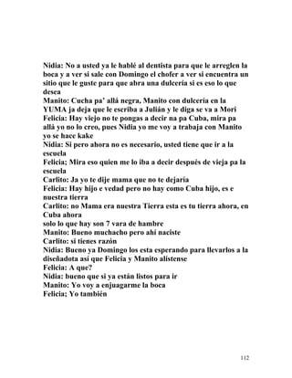 Nidia: No a usted ya le hablé al dentista para que le arreglen la
boca y a ver si sale con Domingo el chofer a ver si encuentra un
sitio que le guste para que abra una dulcería si es eso lo que
desea
Manito: Cucha pa’ allá negra, Manito con dulcería en la
YUMA ja deja que le escriba a Julián y le diga se va a Mori
Felicia: Hay viejo no te pongas a decir na pa Cuba, mira pa
allá yo no lo creo, pues Nidia yo me voy a trabaja con Manito
yo se hace kake
Nidia: Si pero ahora no es necesario, usted tiene que ir a la
escuela
Felicia; Mira eso quien me lo iba a decir después de vieja pa la
escuela
Carlito: Ja yo te dije mama que no te dejaría
Felicia: Hay hijo e vedad pero no hay como Cuba hijo, es e
nuestra tierra
Carlito: no Mama era nuestra Tierra esta es tu tierra ahora, en
Cuba ahora
solo lo que hay son 7 vara de hambre
Manito: Bueno muchacho pero ahí naciste
Carlito: si tienes razón
Nidia: Bueno ya Domingo los esta esperando para llevarlos a la
diseñadota así que Felicia y Manito alístense
Felicia: A que?
Nidia: bueno que si ya están listos para ir
Manito: Yo voy a enjuagarme la boca
Felicia; Yo también
112
 
