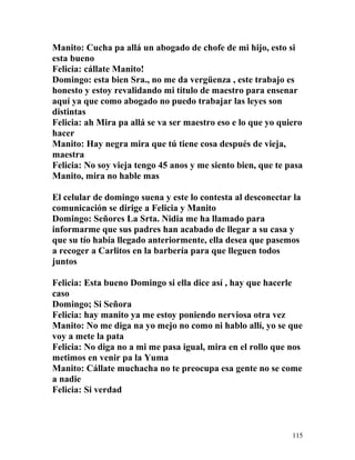 Manito: Cucha pa allá un abogado de chofe de mi hijo, esto si
esta bueno
Felicia: cállate Manito!
Domingo: esta bien Sra., no me da vergüenza , este trabajo es
honesto y estoy revalidando mi titulo de maestro para ensenar
aquí ya que como abogado no puedo trabajar las leyes son
distintas
Felicia: ah Mira pa allá se va ser maestro eso e lo que yo quiero
hacer
Manito: Hay negra mira que tú tiene cosa después de vieja,
maestra
Felicia: No soy vieja tengo 45 anos y me siento bien, que te pasa
Manito, mira no hable mas
El celular de domingo suena y este lo contesta al desconectar la
comunicación se dirige a Felicia y Manito
Domingo: Señores La Srta. Nidia me ha llamado para
informarme que sus padres han acabado de llegar a su casa y
que su tío había llegado anteriormente, ella desea que pasemos
a recoger a Carlitos en la barbería para que lleguen todos
juntos
Felicia: Esta bueno Domingo si ella dice así , hay que hacerle
caso
Domingo; Si Señora
Felicia: hay manito ya me estoy poniendo nerviosa otra vez
Manito: No me diga na yo mejo no como ni hablo allí, yo se que
voy a mete la pata
Felicia: No diga no a mi me pasa igual, mira en el rollo que nos
metimos en venir pa la Yuma
Manito: Cállate muchacha no te preocupa esa gente no se come
a nadie
Felicia: Si verdad
115
 