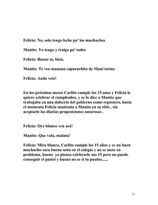 Felicia: No, solo tengo leche pa' los muchachos
Manito: Yo tengo y traigo pa' todos
Felicia: Bueno ta. bien,
Manito: Te veo manana capuruchito de Mani tostao
Felicia: Anda vete!
En los próximos meses Carlito cumple los 15 anos y Felicia le
quiere celebrar el cumpleaños, y se lo dice a Manito que
trabajaba en una dulcería del gobierno como repostero, hasta
el momento Felicia mantenía a Manito en su sitio , sin
aceptarle las diarias proposiciones amorosas .
Felicia: Oye blanco ven acá!
Manito: Que vola, mulata!
Felicia: Mira blanco, Carlito cumple los 15 años y es un buen
muchacho saca buena nota en el colegio y no se mete en
problema, bueno yo pienso celebrarle sus 15 pero no puedo
conseguir el pastel y bueno no se si tu puedes......
13
 