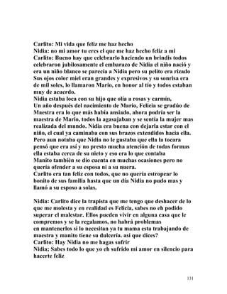 Carlito: Mi vida que feliz me haz hecho
Nidia: no mi amor tu eres el que me haz hecho feliz a mi
Carlito: Bueno hay que celebrarlo haciendo un brindis todos
celebraron jubilosamente el embarazo de Nidia el niño nació y
era un niño blanco se parecía a Nidia pero su pelito era rizado
Sus ojos color miel eran grandes y expresivos y su sonrisa era
de mil soles, lo llamaron Mario, en honor al tío y todos estaban
muy de acuerdo.
Nidia estaba loca con su hijo que olía a rosas y carmín,
Un año después del nacimiento de Mario, Felicia se gradúo de
Maestra era lo que más había ansiado, ahora podría ser la
maestra de Mario, todos la agasajaban y se sentía la mujer mas
realizada del mundo. Nidia era buena con dejarla estar con el
niño, el cual ya caminaba con sus brazos extendidos hacia ella.
Pero aun notaba que Nidia no le gustaba que ella la tocara
pensó que era así y no presto mucha atención de todas formas
ella estaba cerca de su nieto y eso era lo que contaba
Manito también se dio cuenta en muchas ocasiones pero no
quería ofender a su esposa ni a su nuera.
Carlito era tan feliz con todos, que no quería estropear lo
bonito de sus familia hasta que un día Nidia no pudo mas y
llamó a su esposo a solas.
Nidia: Carlito dice la trapista que me tengo que deshacer de lo
que me molesta y en realidad es Felicia, sabes no eh podido
superar el malestar. Ellos pueden vivir en alguna casa que le
compremos y se la regalamos, no habrá problemas
en mantenerlos si lo necesitan ya tu mama esta trabajando de
maestra y manito tiene su dulcería. asi que dices?
Carlito: Hay Nidia no me hagas sufrir
Nidia; Sabes todo lo que yo eh sufrido mi amor en silencio para
hacerte feliz
131
 