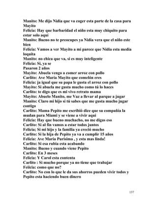 Manito: Me dijo Nidia que va coger esta parte de la casa para
Mayito
Felicia: Hay que barbaridad el niño esta muy chiquito para
estar solo aquí
Manito: Bueno no te preocupes ya Nidia vera que el niño este
bien
Felicia: Vamos a ver Mayito a mi parece que Nidia esta media
loquita
Manito: no chica que va, si es muy inteligente
Felicia: Si, ya se
Pasaron 2 años
Mayito: Abuela vengo a comer arroz con pollo
Carlito: Ave María Mayito que comelón eres
Felicia: ja igual que su papa le gusta el arroz con pollo
Mayito: Si abuela me gusta mucho como tú lo haces
Carlito: te digo que es mi vivo retrato mama
Mayito: Abuelo Manito, me Vaz a llevar al parque a jugar
Manito: Claro mi hijo si tú sabes que me gusta mucho jugar
contigo
Carlito: Mama Pepito me escribió dice que su compañía la
mudan para Miami y se viene a vivir aquí
Felicia: Hay que bueno muchacho, no me digas eso
Carlito: Si al fin vamos a estar todos juntos
Felicia; Si mi hijo y la familia ya creció mucho
Carlito: Si la hija de Pepito ya va a cumplir 15 años
Felicia: Ave Maria Purisima , y esta mas linda!
Carlito: Si esa rubia esta acabando
Manito: Bueno y cuando viene Pepito
Carlito: En 3 meses
Felicia: Y Carol esta contenta
Carlito : Si mucho porque ya no tiene que trabajar
Feiicia: como que no?
Carlito: No con lo que le da sus ahorros pueden vivir todos y
Pepito esta haciendo buen dinero
137
 