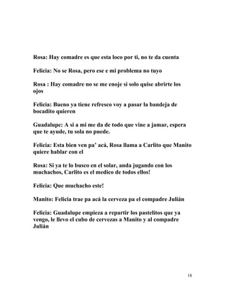 Rosa: Hay comadre es que esta loco por ti, no te da cuenta
Felicia: No se Rosa, pero ese e mi problema no tuyo
Rosa : Hay comadre no se me enoje si solo quise abrirte los
ojos
Felicia: Bueno ya tiene refresco voy a pasar la bandeja de
bocadito quieren
Guadalupe: A si a mi me da de todo que vine a jamar, espera
que te ayude, tu sola no puede.
Felicia: Esta bien ven pa’ acá, Rosa llama a Carlito que Manito
quiere hablar con el
Rosa: Si ya te lo busco en el solar, anda jugando con los
muchachos, Carlito es el medico de todos ellos!
Felicia: Que muchacho este!
Manito: Felicia trae pa acá la cerveza pa el compadre Julián
Felicia: Guadalupe empieza a repartir los pastelitos que ya
vengo, le llevo el cubo de cervezas a Manito y al compadre
Julián
18
 