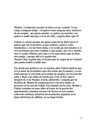 Manito: Verdad mi corazón! tu dices eso de verdad!, Yo no
tengo a ninguna mujer , ni quiero tener ninguna mas, mientras
tú me aceptes , me gustas mucho , te quiero un montón y no
quiero a nadie mas que a ti en mi vida ,, negrita dime que si?
Felicia: te sonrío porque me gusta como me lo dices! pero si
quiero que me lo pruebes, se que estimas y quiere a mis
muchachos y eso me tiene mata, y tu ayuda pa con nosotros y si
eres un blanco que hace temblar a una mujer, por eso y mucho
mas te acepto Manito, pero que yo no sepa nunca que tu tiene
otra mujer , porque ahí si te queda solo
Manito: Hay negrita mía, te lo juro por la virgen de la Caridad
que jamás tendré a nadie más
Esa noche por primera vez en muchos años Felicia sintió lo que
era el amor de un hombre que ella sentía que la amaba y en un
total entrega se convirtió en la mujer de manito, era el tema del
solar y llego a los oídos de Estela que vivía en dos solares
después de el de Manito, Estela, adolorida y enojada por la
decisión de Manito de comprometerse con otra mujer, se
presenta en la casa de Felicia. Fue después de la cena, Manito y
Felicia sentados en unas sillas al frente de la puerta del
apartamento, tomaban un poco de fresco en esas noches
calurosas cubanas, mientras los muchachos jugaban en la
plaza del frente de edificio, en eso llegó Estela.
27
 