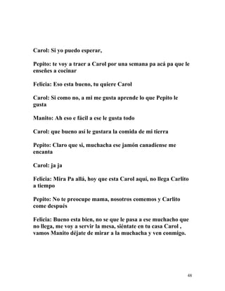Carol: Si yo puedo esperar,
Pepito: te voy a traer a Carol por una semana pa acá pa que le
enseñes a cocinar
Felicia: Eso esta bueno, tu quiere Carol
Carol: Si como no, a mi me gusta aprende lo que Pepito le
gusta
Manito: Ah eso e fácil a ese le gusta todo
Carol: que bueno así le gustara la comida de mi tierra
Pepito: Claro que si, muchacha ese jamón canadiense me
encanta
Carol: ja ja
Felicia: Mira Pa allá, hoy que esta Carol aquí, no llega Carlito
a tiempo
Pepito: No te preocupe mama, nosotros comemos y Carlito
come después
Felicia: Bueno esta bien, no se que le pasa a ese muchacho que
no llega, me voy a servir la mesa, siéntate en tu casa Carol ,
vamos Manito déjate de mirar a la muchacha y ven conmigo.
48
 