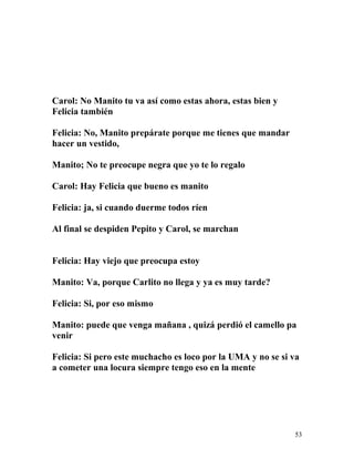 Carol: No Manito tu va así como estas ahora, estas bien y
Felicia también
Felicia: No, Manito prepárate porque me tienes que mandar
hacer un vestido,
Manito; No te preocupe negra que yo te lo regalo
Carol: Hay Felicia que bueno es manito
Felicia: ja, si cuando duerme todos ríen
Al final se despiden Pepito y Carol, se marchan
Felicia: Hay viejo que preocupa estoy
Manito: Va, porque Carlito no llega y ya es muy tarde?
Felicia: Si, por eso mismo
Manito: puede que venga mañana , quizá perdió el camello pa
venir
Felicia: Si pero este muchacho es loco por la UMA y no se si va
a cometer una locura siempre tengo eso en la mente
53
 