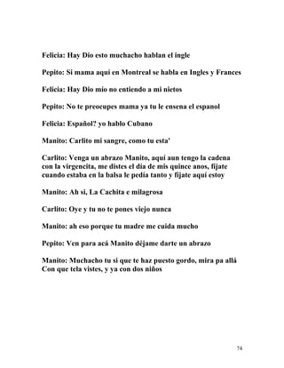 Felicia: Hay Dio esto muchacho hablan el ingle
Pepito: Si mama aquí en Montreal se habla en Ingles y Frances
Felicia: Hay Dio mío no entiendo a mi nietos
Pepito: No te preocupes mama ya tu le ensena el espanol
Felicia: Español? yo hablo Cubano
Manito: Carlito mi sangre, como tu esta'
Carlito: Venga un abrazo Manito, aquí aun tengo la cadena
con la virgencita, me distes el día de mis quince anos, fíjate
cuando estaba en la balsa le pedía tanto y fíjate aquí estoy
Manito: Ah si, La Cachita e milagrosa
Carlito: Oye y tu no te pones viejo nunca
Manito: ah eso porque tu madre me cuida mucho
Pepito: Ven para acá Manito déjame darte un abrazo
Manito: Muchacho tu si que te haz puesto gordo, mira pa allá
Con que tela vistes, y ya con dos niños
74
 