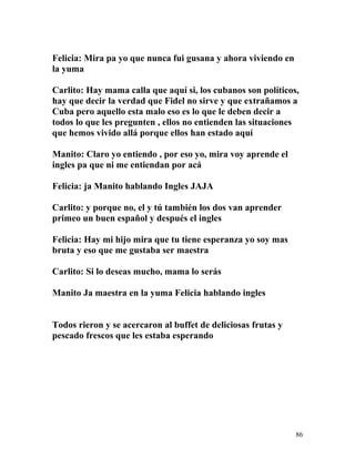 Felicia: Mira pa yo que nunca fui gusana y ahora viviendo en
la yuma
Carlito: Hay mama calla que aquí si, los cubanos son políticos,
hay que decir la verdad que Fidel no sirve y que extrañamos a
Cuba pero aquello esta malo eso es lo que le deben decir a
todos lo que les pregunten , ellos no entienden las situaciones
que hemos vivido allá porque ellos han estado aquí
Manito: Claro yo entiendo , por eso yo, mira voy aprende el
ingles pa que ni me entiendan por acá
Felicia: ja Manito hablando Ingles JAJA
Carlito: y porque no, el y tú también los dos van aprender
primeo un buen español y después el ingles
Felicia: Hay mi hijo mira que tu tiene esperanza yo soy mas
bruta y eso que me gustaba ser maestra
Carlito: Si lo deseas mucho, mama lo serás
Manito Ja maestra en la yuma Felicia hablando ingles
Todos rieron y se acercaron al buffet de deliciosas frutas y
pescado frescos que les estaba esperando
86
 