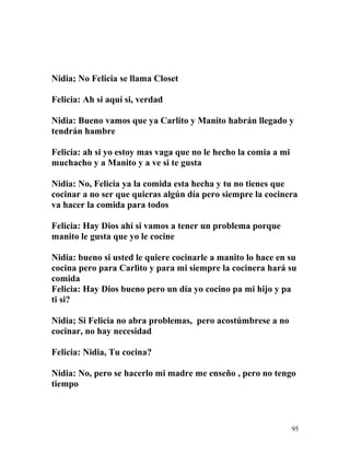 Nidia; No Felicia se llama Closet
Felicia: Ah si aquí si, verdad
Nidia: Bueno vamos que ya Carlito y Manito habrán llegado y
tendrán hambre
Felicia: ah si yo estoy mas vaga que no le hecho la comia a mi
muchacho y a Manito y a ve si te gusta
Nidia: No, Felicia ya la comida esta hecha y tu no tienes que
cocinar a no ser que quieras algún día pero siempre la cocinera
va hacer la comida para todos
Felicia: Hay Dios ahí si vamos a tener un problema porque
manito le gusta que yo le cocine
Nidia: bueno si usted le quiere cocinarle a manito lo hace en su
cocina pero para Carlito y para mi siempre la cocinera hará su
comida
Felicia: Hay Dios bueno pero un día yo cocino pa mi hijo y pa
ti si?
Nidia; Si Felicia no abra problemas, pero acostúmbrese a no
cocinar, no hay necesidad
Felicia: Nidia, Tu cocina?
Nidia: No, pero se hacerlo mi madre me enseño , pero no tengo
tiempo
95
 