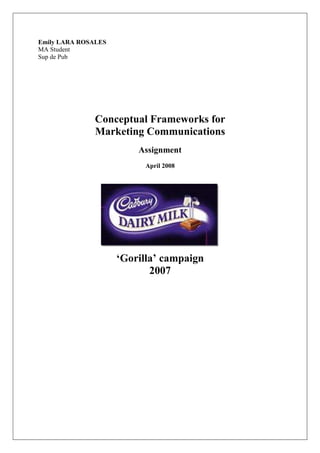 Emily LARA ROSALES
MA Student
Sup de Pub




               Conceptual Frameworks for
               Marketing Communications
                         Assignment
                          April 2008




                     ‘Gorilla’ campaign
                            2007
 
