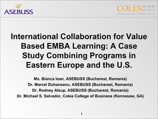 International Collaboration for Value Based EMBA Learning: A Case Study Combining Programs in Eastern Europe and the U.S. Ms. Bianca Ioan, ASEBUSS (Bucharest, Romania) Dr. Marcel Duhaneanu, ASEBUSS (Bucharest, Romania) Dr. Rodney Alsup, ASEBUSS (Bucharest, Romania) Dr. Michael S. Salvador, Coles College of Business (Kennesaw, GA) 