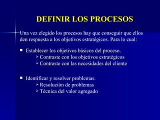 DEFINIR LOS PROCESOS Establecer los objetivos básicos del proceso. Contraste con los objetivos estratégicos Contraste con las necesidades del cliente Una vez elegido los procesos hay que conseguir que ellos den respuesta a los objetivos estratégicos. Para lo cual: Identificar y resolver problemas. Resolución de problemas Técnica del valor agregado 