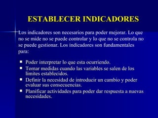 ESTABLECER INDICADORES Poder interpretar lo que esta ocurriendo. Tomar medidas cuando las variables se salen de los límites establecidos. Definir la necesidad de introducir un cambio y poder evaluar sus consecuencias. Planificar actividades para poder dar respuesta a nuevas necesidades. Los indicadores son necesarios para poder mejorar. Lo que no se mide no se puede controlar y lo que no se controla no se puede gestionar. Los indicadores son fundamentales para: 