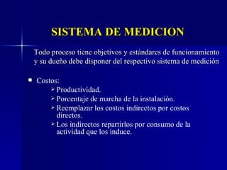 SISTEMA DE MEDICION Todo proceso tiene objetivos y estándares de funcionamiento y su dueño debe disponer del respectivo sistema de medición Costos: Productividad. Porcentaje de marcha de la instalación. Reemplazar los costos indirectos por costos directos. Los indirectos repartirlos por consumo de la actividad que los induce. 