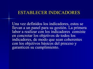 Una vez definidos los indicadores, estos se llevan a un panel para su gestión. La primera labor a realizar con los indicadores  consiste en concretar los objetivos de todos los indicadores, de modo que sean coherentes con los objetivos básicos del proceso y garanticen su cumplimiento. ESTABLECER INDICADORES 