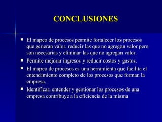 CONCLUSIONES El mapeo de procesos permite fortalecer los procesos que generan valor, reducir las que no agregan valor pero son necesarias y eliminar las que no agregan valor. Permite mejorar ingresos y reducir costos y gastos. El mapeo de procesos es una herramienta que facilita el entendimiento completo de los procesos que forman la empresa. Identificar, entender y gestionar los procesos de una empresa contribuye a la eficiencia de la misma 